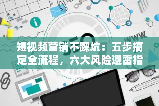 短视频营销不踩坑：五步搞定全流程，六大风险避雷指南