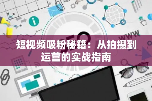短视频吸粉秘籍：从拍摄到运营的实战指南