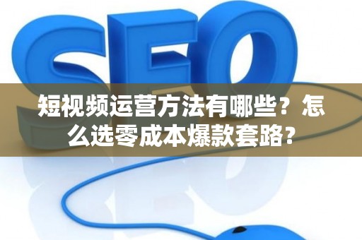 短视频运营方法有哪些？怎么选零成本爆款套路？